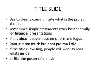 TITLE SLIDE
• Use to clearly communicate what is the project
about .
• Sometimes simple statements work best specially
for financial presentations
• If it is about people , use emotions and logos
• Dont put too much but dont put too little
• If the title is exciting, people will want to read
whats inside
• Its like the poster of a movie
 