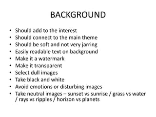 BACKGROUND
• Should add to the interest
• Should connect to the main theme
• Should be soft and not very jarring
• Easily readable text on background
• Make it a watermark
• Make it transparent
• Select dull images
• Take black and white
• Avoid emotions or disturbing images
• Take neutral images – sunset vs sunrise / grass vs water
/ rays vs ripples / horizon vs planets
 