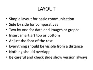 LAYOUT
• Simple layout for basic communication
• Side by side for comparatives
• Two by one for data and images or graphs
• Insert smart art top or bottom
• Adjust the font of the text
• Everything should be visible from a distance
• Nothing should overlapp
• Be careful and check slide show version always
 