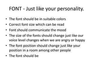 FONT - Just like your personality.
• The font should be in suitable colors
• Correct font size which can be read
• Font should communicate the mood
• The size of the fonts should change just like our
voice level changes when we are angry or happy
• The font position should change just like your
position in a room among other people
• The font should be
 