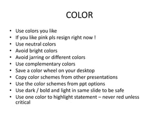 COLOR
• Use colors you like
• If you like pink pls resign right now !
• Use neutral colors
• Avoid bright colors
• Avoid jarring or different colors
• Use complementary colors
• Save a color wheel on your desktop
• Copy color schemes from other presentations
• Use the color schemes from ppt options
• Use dark / bold and light in same slide to be safe
• Use one color to highlight statement – never red unless
critical
 