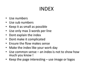 INDEX
• Use numbers
• Use sub numbers
• Keep it as small as possible
• Use only max 3 words per line
• Dont explain the index
• Dont make it complicated
• Ensure the flow makes sense
• Make the index like your work day
• Use common sense – an index is not to show how
much you know !
• Keep the page interesting – use image or logos
 