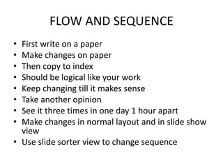 FLOW AND SEQUENCE
• First write on a paper
• Make changes on paper
• Then copy to index
• Should be logical like your work
• Keep changing till it makes sense
• Take another opinion
• See it three times in one day 1 hour apart
• Make changes in normal layout and in slide show
view
• Use slide sorter view to change sequence
 