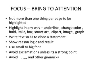FOCUS – BRING TO ATTENTION
• Not more than one thing per page to be
highlighted
• Highlight in any way – underline , change color ,
bold, italic, box, smart art , clipart, image , graph
• Write text so as to close a statement
• Show reason logic and result
• Use small to big font
• Avoid exclamations unless its a strong point
• Avoid ..., ,,,, and other gimmicks
 