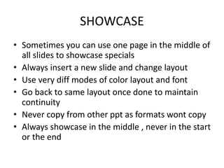 SHOWCASE
• Sometimes you can use one page in the middle of
all slides to showcase specials
• Always insert a new slide and change layout
• Use very diff modes of color layout and font
• Go back to same layout once done to maintain
continuity
• Never copy from other ppt as formats wont copy
• Always showcase in the middle , never in the start
or the end
 