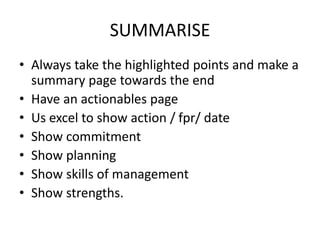 SUMMARISE
• Always take the highlighted points and make a
summary page towards the end
• Have an actionables page
• Us excel to show action / fpr/ date
• Show commitment
• Show planning
• Show skills of management
• Show strengths.
 