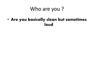 Who are you ?
• Are you basically clean but sometimes
loud
 
