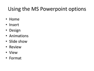 Using the MS Powerpoint options
• Home
• Insert
• Design
• Animations
• Slide show
• Review
• View
• Format
 