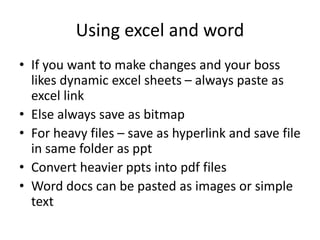Using excel and word
• If you want to make changes and your boss
likes dynamic excel sheets – always paste as
excel link
• Else always save as bitmap
• For heavy files – save as hyperlink and save file
in same folder as ppt
• Convert heavier ppts into pdf files
• Word docs can be pasted as images or simple
text
 
