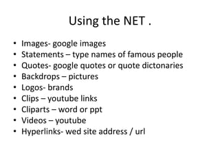Using the NET .
• Images- google images
• Statements – type names of famous people
• Quotes- google quotes or quote dictonaries
• Backdrops – pictures
• Logos- brands
• Clips – youtube links
• Cliparts – word or ppt
• Videos – youtube
• Hyperlinks- wed site address / url
 