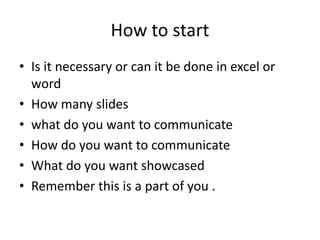 How to start
• Is it necessary or can it be done in excel or
word
• How many slides
• what do you want to communicate
• How do you want to communicate
• What do you want showcased
• Remember this is a part of you .
 