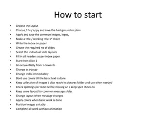 How to start
• Choose the layout
• Choose / fix / appy and save the background or plain
• Apply and save the common images, logos,
• Make a title / working title 1st sheet
• Write the index on paper
• Create the required no of slides
• Select the individual slide layouts
• Fill in all headers as per index paper
• Start from slide 1
• Go sequentially from 1 onwards
• Change as you go
• Change index immediately
• Dont use colors till the basic text is done
• Keep collection of images / clips ready in pictures folder and use when needed
• Check spellings per slide before moving on / keep spell check on
• Keep same layout for common message slides
• Change layout when message changes
• Apply colors when basic work is done
• Position images suitably
• Complete all work without animation
 