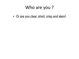 Who are you ?
• Or are you clear, short, crisp and stern!
 