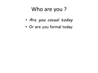 Who are you ?
• Are you casual today
• Or are you formal today
 