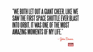 “WE BOTH LET OUT A GIANT CHEER, LIKE WE
SAW THE FIRST SPACE SHUTTLE EVER BLAST
INTO ORBIT. IT WAS ONE OF THE MOST
AMAZING MOMENTS OF MY LIFE.”
                          — John Downs
 