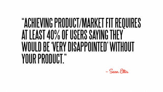 “ACHIEVING PRODUCT/MARKET FIT REQUIRES
AT LEAST 40% OF USERS SAYING THEY
WOULD BE ‘VERY DISAPPOINTED’ WITHOUT
YOUR PRODUCT.”
                          — Sean Ellis
 
