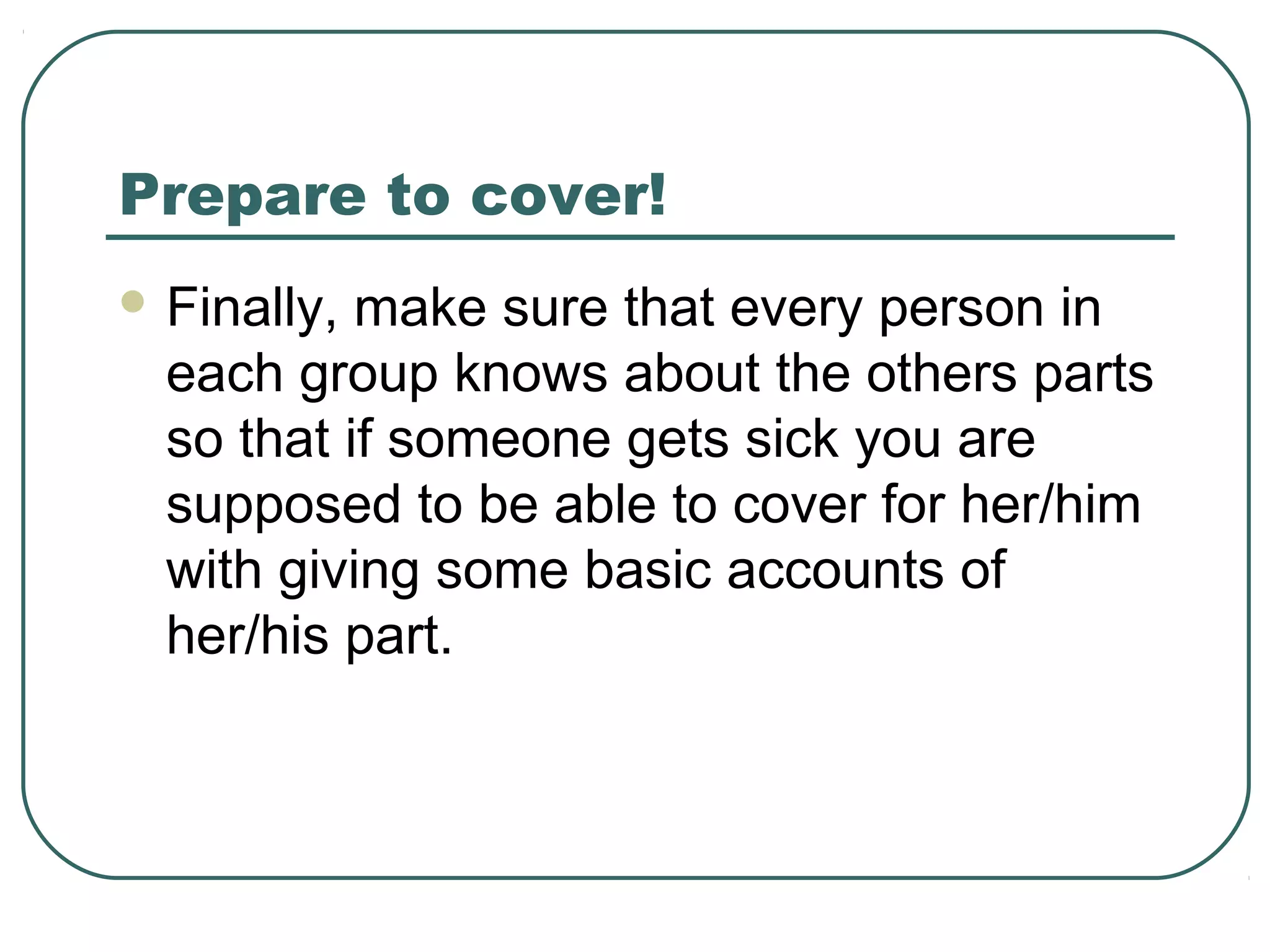 Prepare to cover!
 Finally,

make sure that every person in
each group knows about the others parts
so that if someone gets sick you are
supposed to be able to cover for her/him
with giving some basic accounts of
her/his part.

 