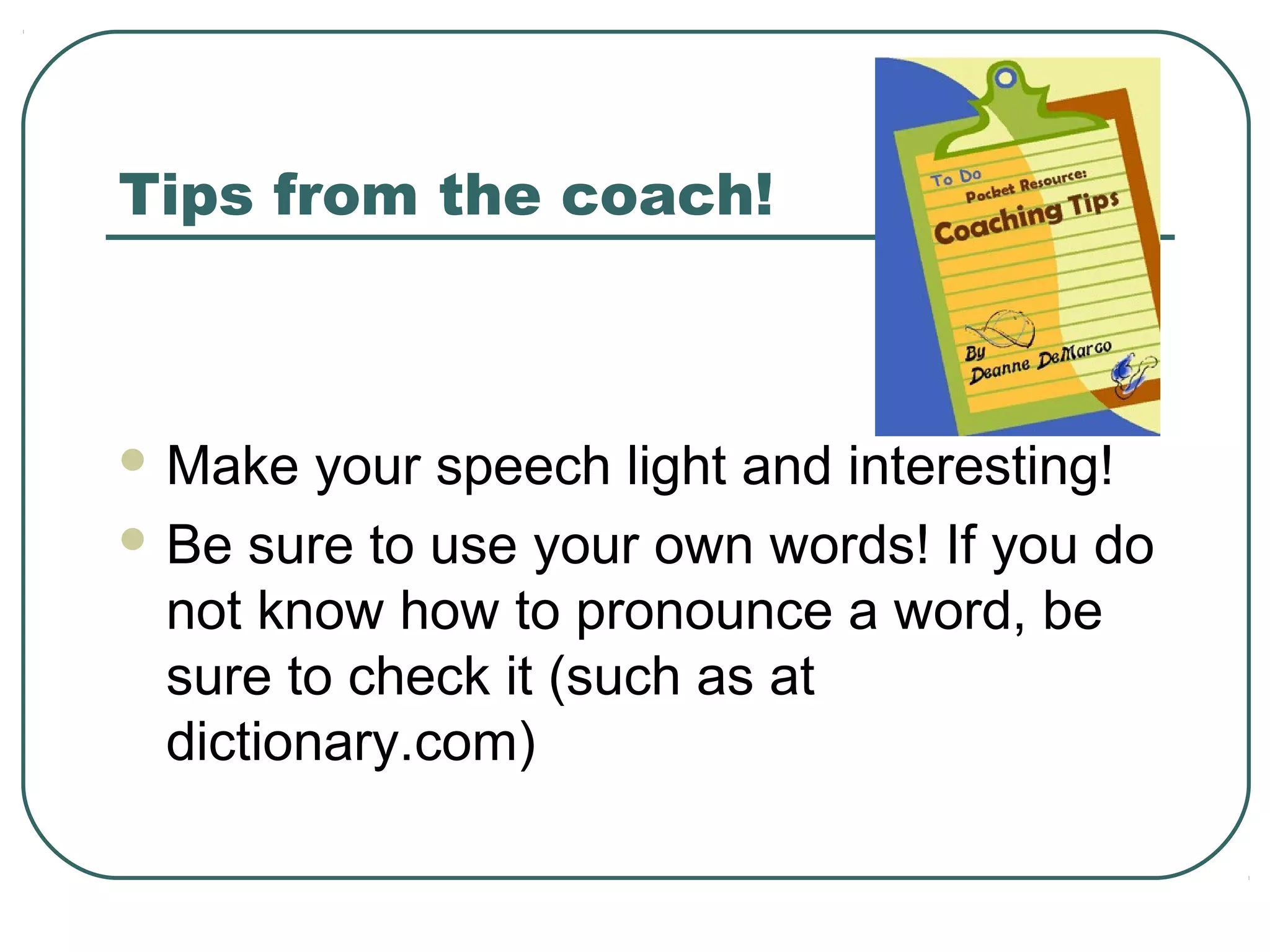 Tips from the coach!

 Make

your speech light and interesting!
 Be sure to use your own words! If you do
not know how to pronounce a word, be
sure to check it (such as at
dictionary.com)

 