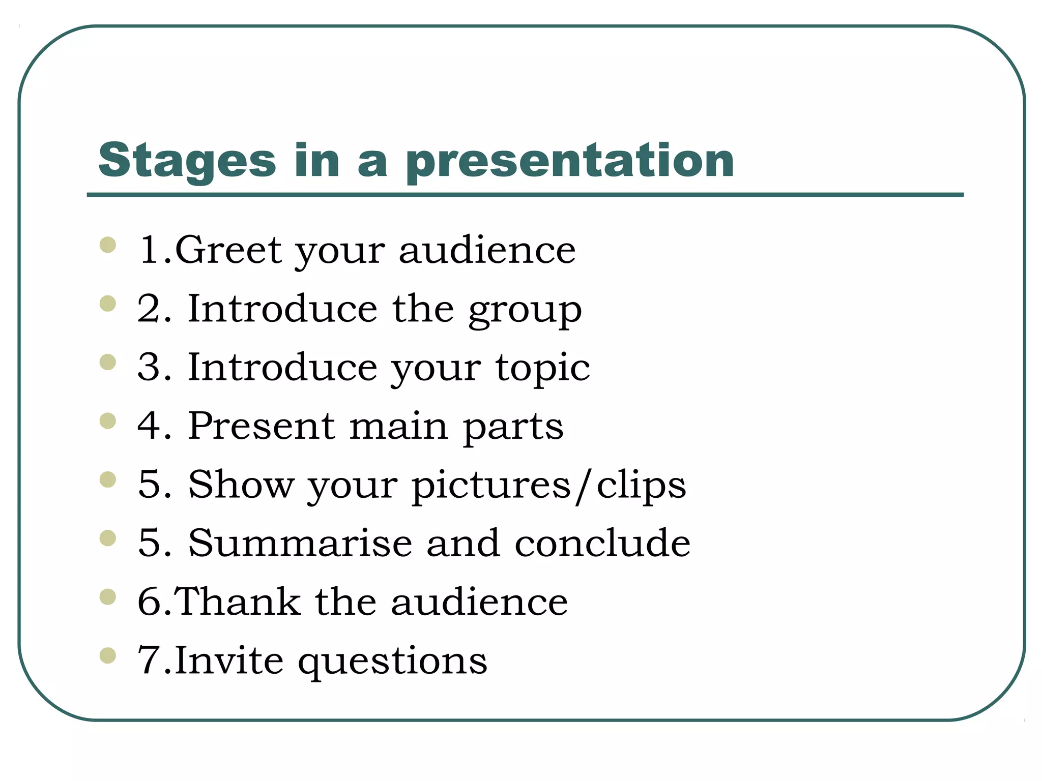 Stages in a presentation
1.Greet your audience
 2. Introduce the group
 3. Introduce your topic
 4. Present main parts
 5. Show your pictures/clips
 5. Summarise and conclude
 6.Thank the audience
 7.Invite questions


 