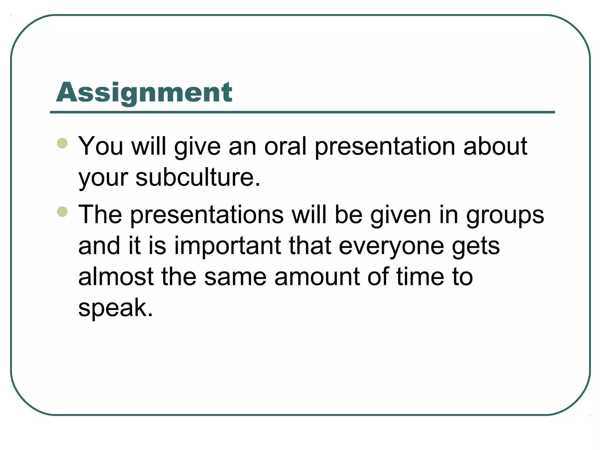 Assignment
 You

will give an oral presentation about
your subculture.
 The presentations will be given in groups
and it is important that everyone gets
almost the same amount of time to
speak.

 
