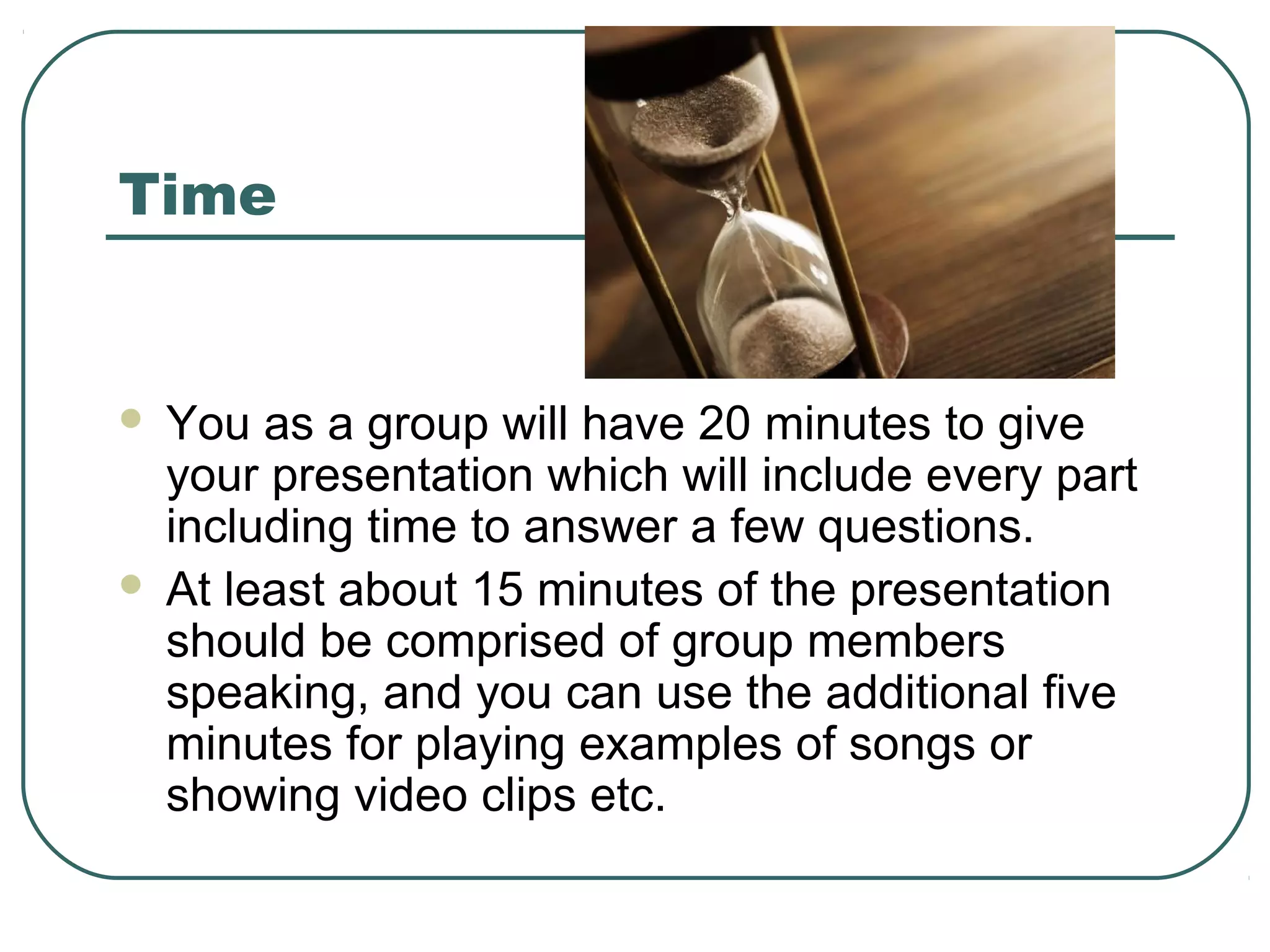 Time





You as a group will have 20 minutes to give
your presentation which will include every part
including time to answer a few questions.
At least about 15 minutes of the presentation
should be comprised of group members
speaking, and you can use the additional five
minutes for playing examples of songs or
showing video clips etc.

 