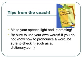 Tips from the coach!

 Make

your speech light and interesting!
 Be sure to use your own words! If you do
not know how to pronounce a word, be
sure to check it (such as at
dictionary.com)

 