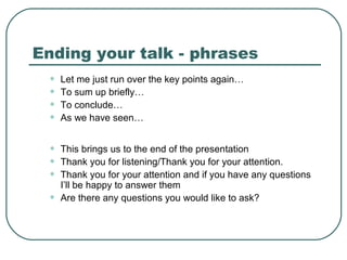 Ending your talk - phrases
•
•
•
•

Let me just run over the key points again…
To sum up briefly…
To conclude…
As we have seen…

•
•
•

This brings us to the end of the presentation
Thank you for listening/Thank you for your attention.
Thank you for your attention and if you have any questions
I’ll be happy to answer them
Are there any questions you would like to ask?

•

 