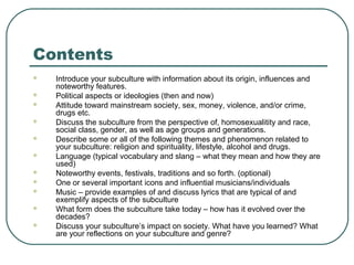 Contents












Introduce your subculture with information about its origin, influences and
noteworthy features.
Political aspects or ideologies (then and now)
Attitude toward mainstream society, sex, money, violence, and/or crime,
drugs etc.
Discuss the subculture from the perspective of, homosexualitity and race,
social class, gender, as well as age groups and generations.
Describe some or all of the following themes and phenomenon related to
your subculture: religion and spirituality, lifestyle, alcohol and drugs.
Language (typical vocabulary and slang – what they mean and how they are
used)
Noteworthy events, festivals, traditions and so forth. (optional)
One or several important icons and influential musicians/individuals
Music – provide examples of and discuss lyrics that are typical of and
exemplify aspects of the subculture
What form does the subculture take today – how has it evolved over the
decades?
Discuss your subculture’s impact on society. What have you learned? What
are your reflections on your subculture and genre?

 