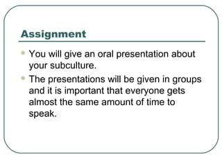 Assignment
 You

will give an oral presentation about
your subculture.
 The presentations will be given in groups
and it is important that everyone gets
almost the same amount of time to
speak.

 