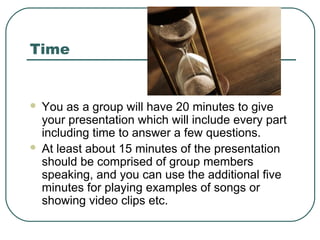 Time





You as a group will have 20 minutes to give
your presentation which will include every part
including time to answer a few questions.
At least about 15 minutes of the presentation
should be comprised of group members
speaking, and you can use the additional five
minutes for playing examples of songs or
showing video clips etc.

 