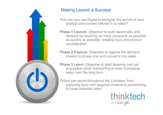 Making Launch a Success

How can you use Digital to elongate the launch of your
   product and convert interest in to sales?

Phase 1 Launch: Objective to build awareness and
   demand by touching as many prospects as possible
   as quickly as possible, creating buzz and product
   consideration

Phase 2 Capture: Objective to capture the demand
   created in phase one and convert it into sales

Phase 3 Learn: Objective to start lowering cost per
   acquisition while maintaining or even increasing
   sales over the long term

Online can assist throughout the 3 phases, from
    capturing buzz with targeted creative to remarketing
    to close potential sales
 