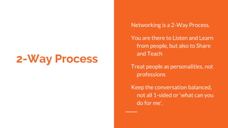 2-Way Process
Networking is a 2-Way Process.
You are there to Listen and Learn
from people, but also to Share
and Teach
Treat people as personalities, not
professions
Keep the conversation balanced,
not all 1-sided or ‘what can you
do for me’.
 