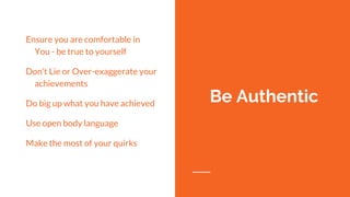 Ensure you are comfortable in
You - be true to yourself
Don’t Lie or Over-exaggerate your
achievements
Do big up what you have achieved
Use open body language
Make the most of your quirks
Be Authentic
 