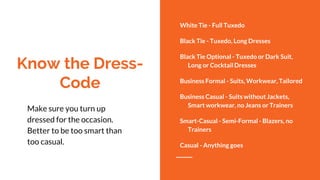 Know the Dress-
Code
White Tie - Full Tuxedo
Black Tie - Tuxedo, Long Dresses
Black Tie Optional - Tuxedo or Dark Suit,
Long or Cocktail Dresses
Business Formal - Suits, Workwear, Tailored
Business Casual - Suits without Jackets,
Smart workwear, no Jeans or Trainers
Smart-Casual - Semi-Formal - Blazers, no
Trainers
Casual - Anything goes
Make sure you turn up
dressed for the occasion.
Better to be too smart than
too casual.
 