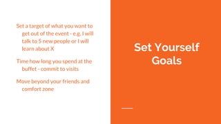 Set a target of what you want to
get out of the event - e.g. I will
talk to 5 new people or I will
learn about X
Time how long you spend at the
buffet - commit to visits
Move beyond your friends and
comfort zone
Set Yourself
Goals
 