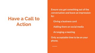 Have a Call to
Action
Ensure you get something out of the
conversation and leave an impression
by:
Giving a business card
Adding them on social media
Arranging a meeting
Only acceptable time to be on your
phone.
 