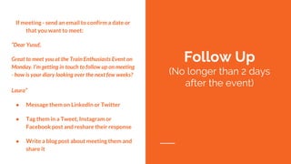If meeting - send an email to confirm a date or
that you want to meet:
“Dear Yusuf,
Great to meet you at the Train Enthusiasts Event on
Monday. I’m getting in touch to follow up on meeting
- how is your diary looking over the next few weeks?
Laura”
● Message them on LinkedIn or Twitter
● Tag them in a Tweet, Instagram or
Facebook post and reshare their response
● Write a blog post about meeting them and
share it
Follow Up
(No longer than 2 days
after the event)
 
