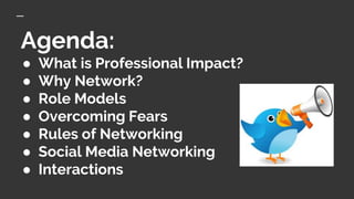 Agenda:
● What is Professional Impact?
● Why Network?
● Role Models
● Overcoming Fears
● Rules of Networking
● Social Media Networking
● Interactions
 
