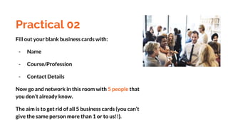 Practical 02
Fill out your blank business cards with:
- Name
- Course/Profession
- Contact Details
Now go and network in this room with 5 people that
you don’t already know.
The aim is to get rid of all 5 business cards (you can’t
give the same person more than 1 or to us!!).
 