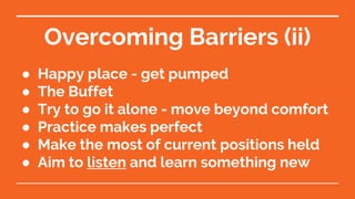 Overcoming Barriers (ii)
● Happy place - get pumped
● The Buffet
● Try to go it alone - move beyond comfort
● Practice makes perfect
● Make the most of current positions held
● Aim to listen and learn something new
 