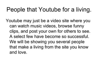 People that Youtube for a living. Youtube may just be a video site where you can watch music videos, browse funny clips, and post your own for others to see. A select few have become so successful. We will be showing you several people that make a living from the site you know and love. 