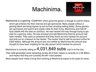 Machinima.  Machinima is a gaming   COMPANY which gives the gamer a change to submit videos which get entered into their channel and get sponsored. Many people without a gaming talent are being signed up due to their amazing editing ability. Some gamers are sponsored and submit and create video for their living. Machinima and Call Of Duty starlet with the alias as zzirGrizz. He was hacked mid way through trying to get clips for a gaming video. He was shocked and told Machinima that his account had been hacked. They were so protective that they found out who hacked his account and took out on a lawsuit on the hacker. The hacker tried to sell his account online for £200 dollars. Although the amount was not verified by Machinima the amount was thought to have been crippling for the silly person which hacked his account.  Machinima is currently sitting on  4,031,849 subs  and is on the rise.  Their total generated views spreading across all of their videos is currently on 2.94 Billion and means that they are currently the #4 th  most subbed.  Many people have made a living from working at Machinima expect to for years to come. 