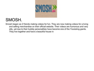 Smosh SMOSH.  Smosh began as 2 friends making videos for fun. They are now making videos for a living and selling merchandise on their official website. Their videos are humorous and very silly, yet due to their bubbly personalities have become one of the Youtubing giants. They live together and have a beautiful house in  