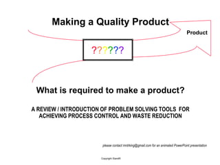 Making a Quality Product
                                                                                 Product


                   ??????



 What is required to make a product?

A REVIEW / INTRODUCTION OF PROBLEM SOLVING TOOLS FOR
   ACHIEVING PROCESS CONTROL AND WASTE REDUCTION



                       please contact mrdrking@gmail.com for an animated PowerPoint presentation


                      Copyright ISandR
 