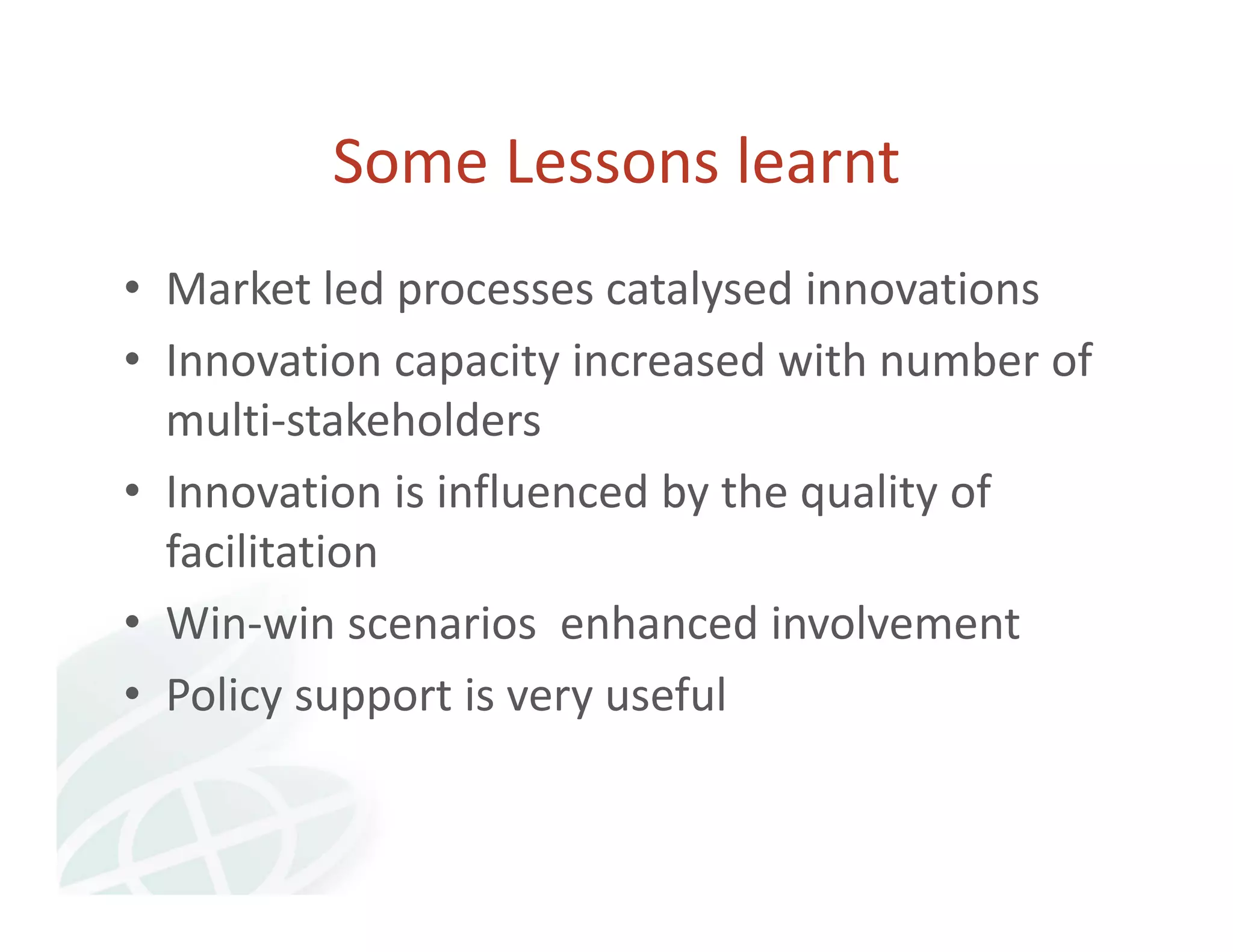 Some Lessons learnt 
• Market led processes catalysed innovations 
• Innovation capacity increased with number of 
multi‐stakeholders 
• Innovation is influenced by the quality of 
facilitation 
• Win‐win scenarios enhanced involvement 
• Policy support is very useful 
 