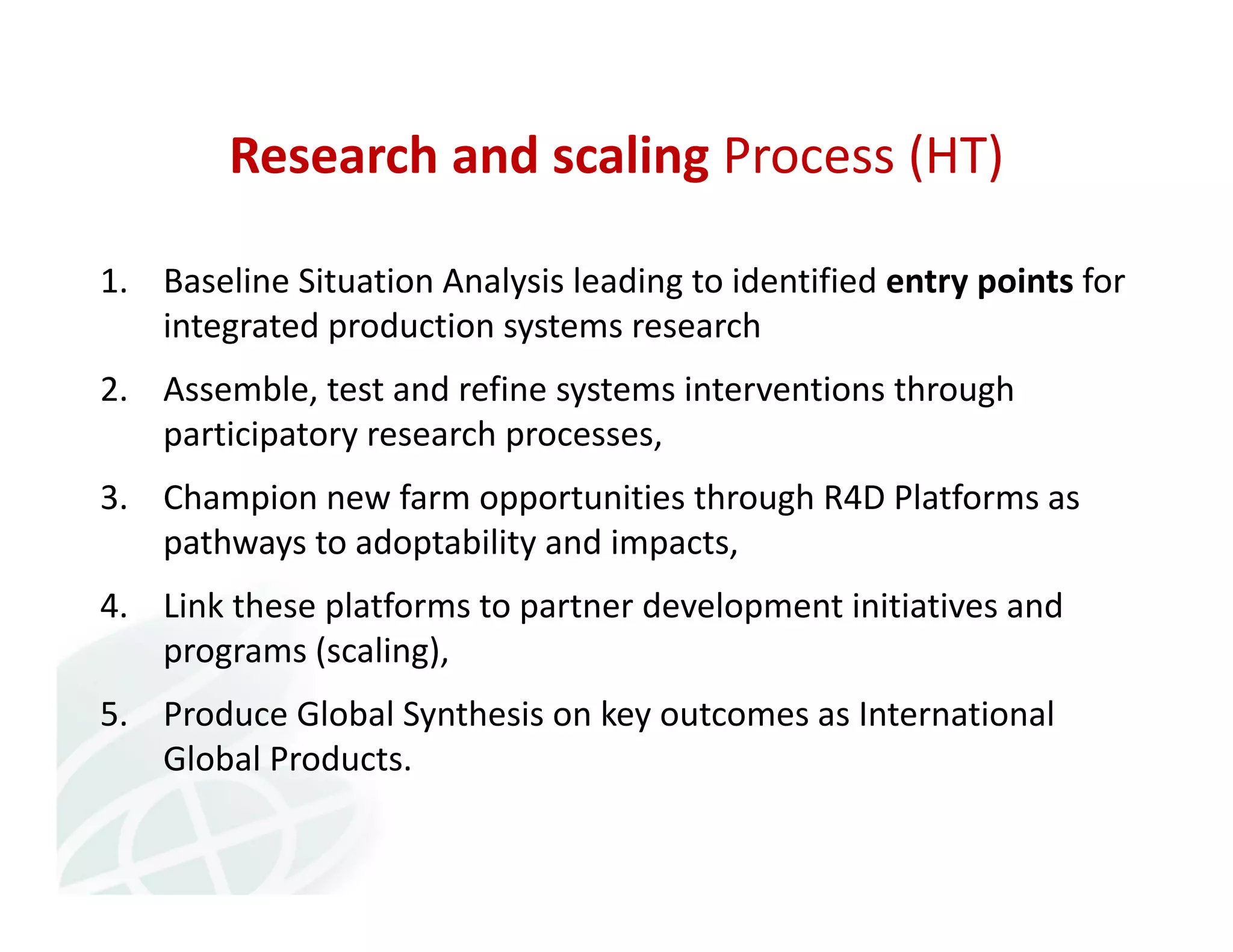 Research and scaling Process (HT) 
1. Baseline Situation Analysis leading to identified entry points for 
integrated production systems research 
2. Assemble, test and refine systems interventions through 
participatory research processes, 
3. Champion new farm opportunities through R4D Platforms as 
pathways to adoptability and impacts, 
4. Link these platforms to partner development initiatives and 
programs (scaling), 
5. Produce Global Synthesis on key outcomes as International 
Global Products. 
 