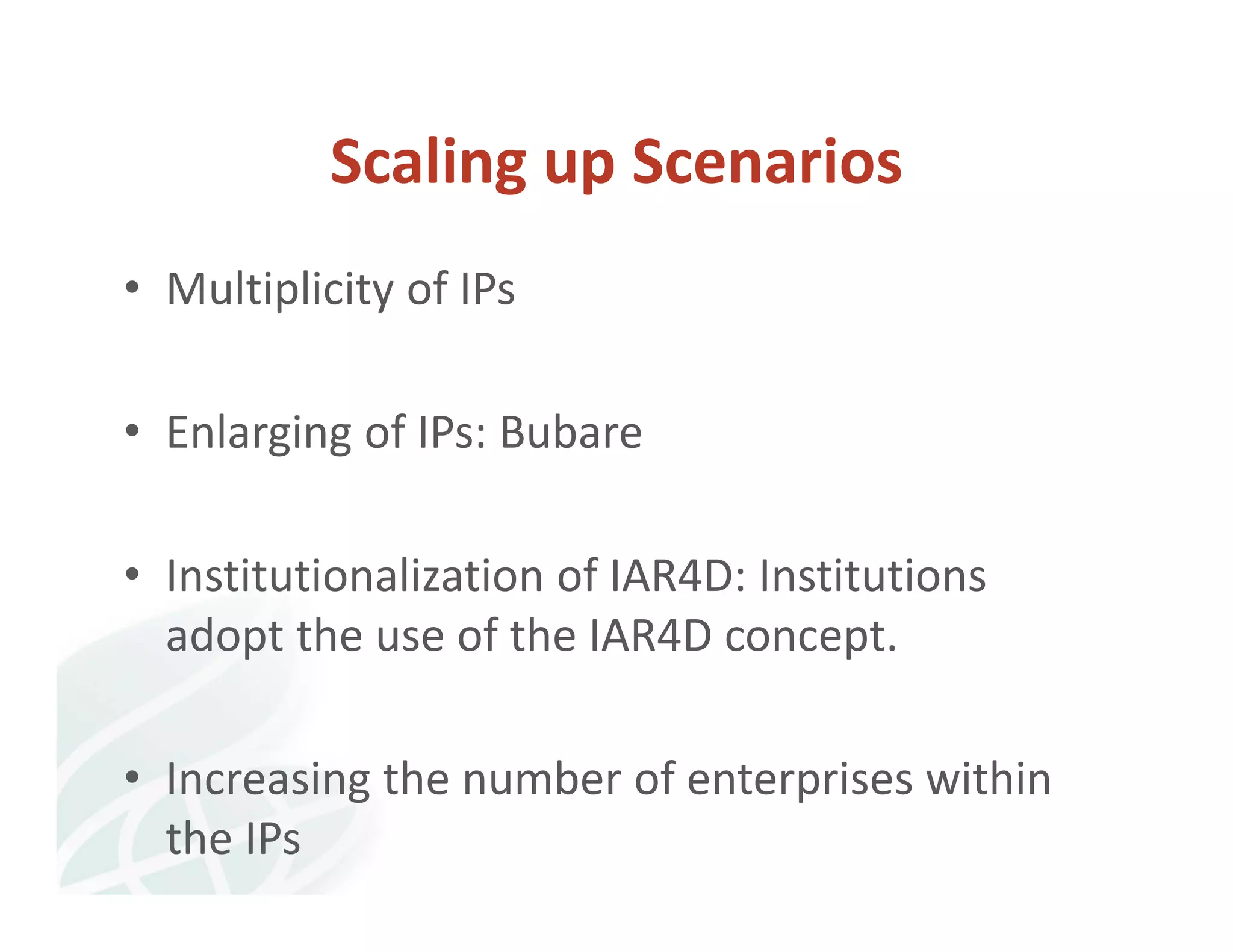 Scaling up Scenarios 
• Multiplicity of IPs 
• Enlarging of IPs: Bubare 
• Institutionalization of IAR4D: Institutions 
adopt the use of the IAR4D concept. 
• Increasing the number of enterprises within 
the IPs 
 