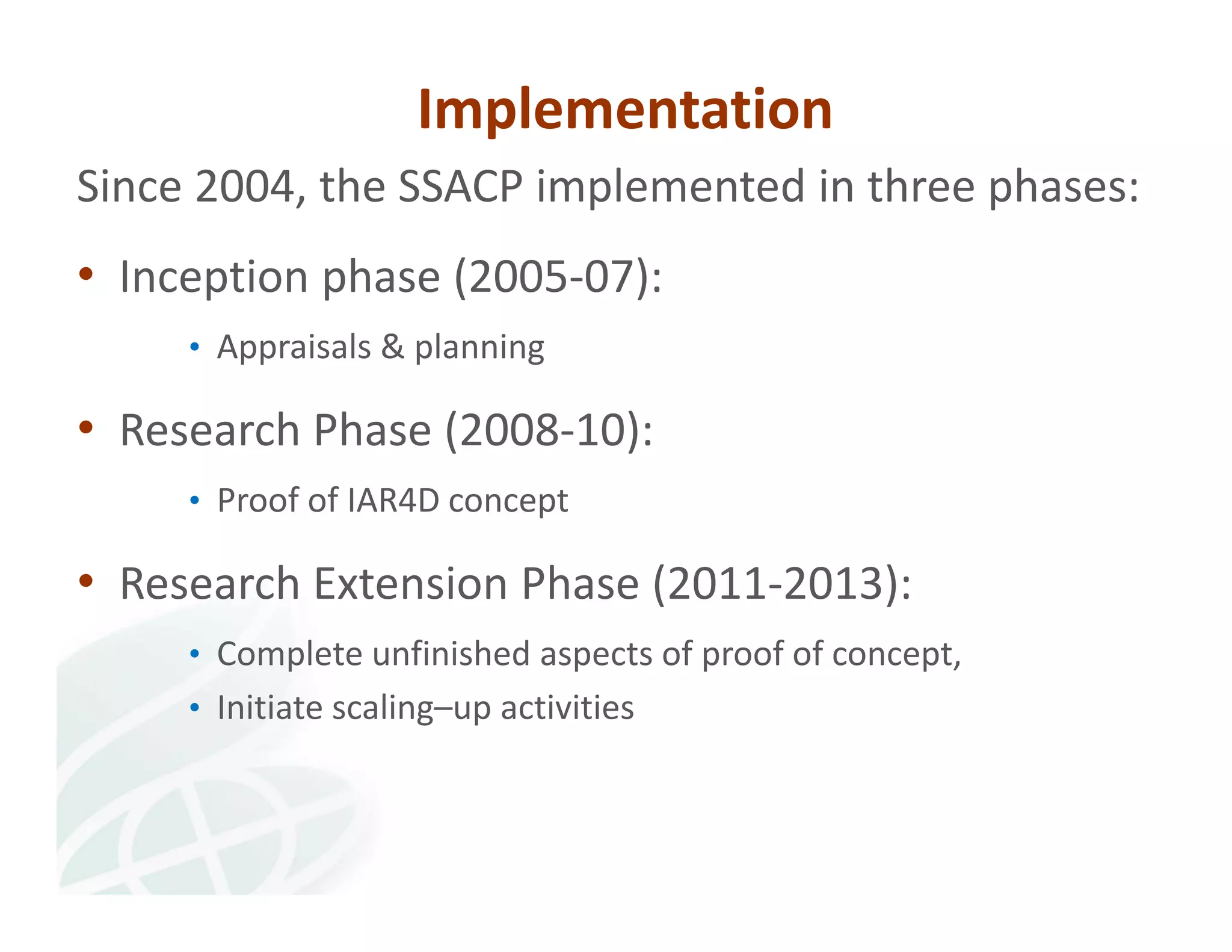 Implementation 
Since 2004, the SSACP implemented in three phases: 
• Inception phase (2005‐07): 
• Appraisals & planning 
• Research Phase (2008‐10): 
• Proof of IAR4D concept 
• Research Extension Phase (2011‐2013): 
• Complete unfinished aspects of proof of concept, 
• Initiate scaling–up activities 
 