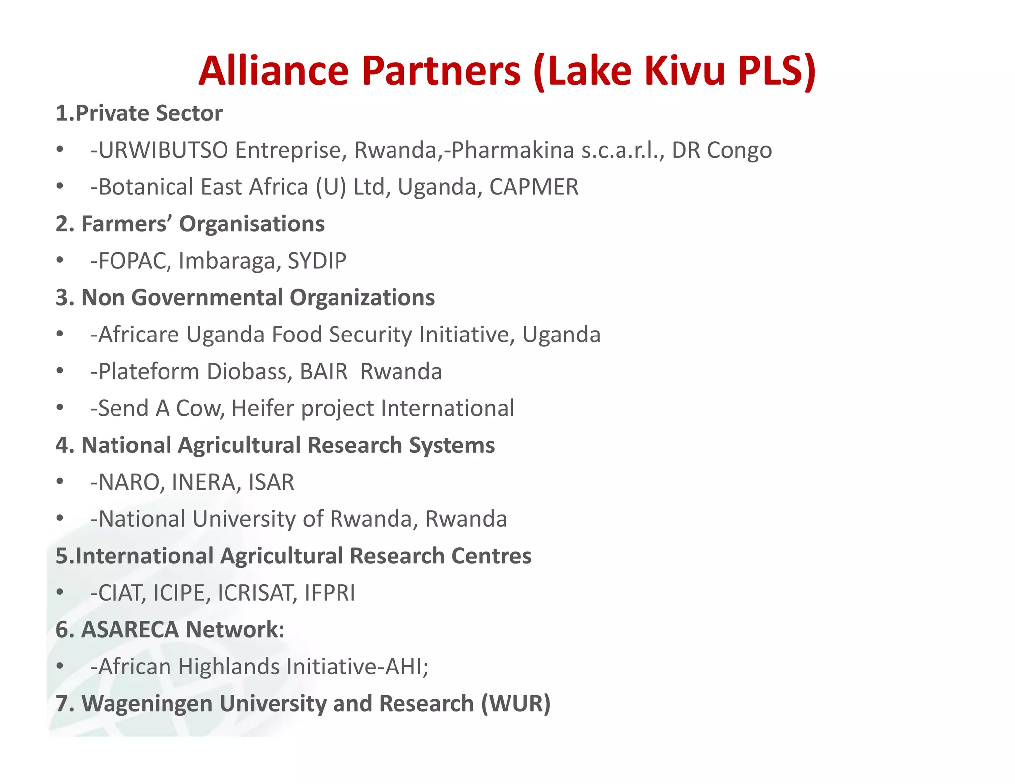 Alliance Partners (Lake Kivu PLS) 
1.Private Sector 
• ‐URWIBUTSO Entreprise, Rwanda,‐Pharmakina s.c.a.r.l., DR Congo 
• ‐Botanical East Africa (U) Ltd, Uganda, CAPMER 
2. Farmers’ Organisations 
• ‐FOPAC, Imbaraga, SYDIP 
3. Non Governmental Organizations 
• ‐Africare Uganda Food Security Initiative, Uganda 
• ‐Plateform Diobass, BAIR Rwanda 
• ‐Send A Cow, Heifer project International 
4. National Agricultural Research Systems 
• ‐NARO, INERA, ISAR 
• ‐National University of Rwanda, Rwanda 
5.International Agricultural Research Centres 
• ‐CIAT, ICIPE, ICRISAT, IFPRI 
6. ASARECA Network: 
• ‐African Highlands Initiative‐AHI; 
7. Wageningen University and Research (WUR) 
 