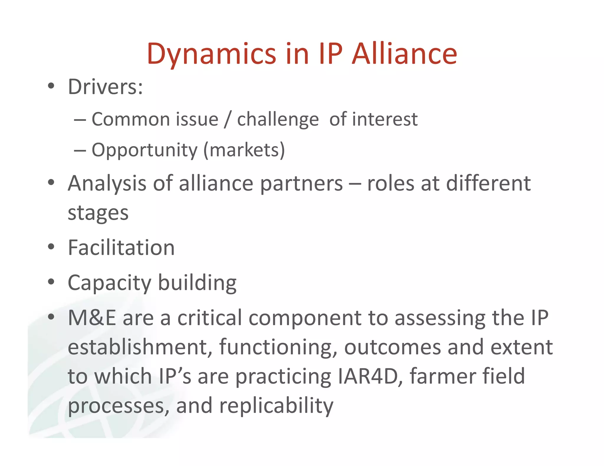Dynamics in IP Alliance 
• Drivers: 
– Common issue / challenge of interest 
– Opportunity (markets) 
• Analysis of alliance partners – roles at different 
stages 
• Facilitation 
• Capacity building 
• M&E are a critical component to assessing the IP 
establishment, functioning, outcomes and extent 
to which IP’s are practicing IAR4D, farmer field 
processes, and replicability 
 